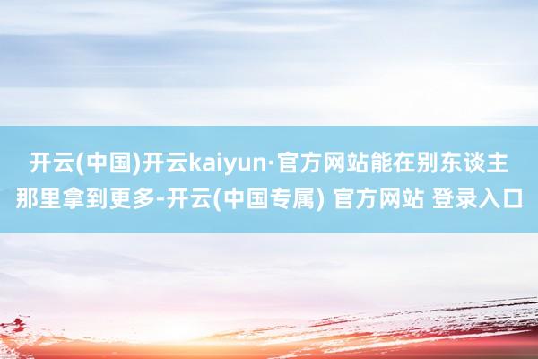 开云(中国)开云kaiyun·官方网站能在别东谈主那里拿到更多-开云(中国专属) 官方网站 登录入口