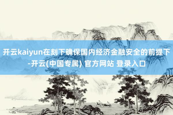 开云kaiyun在刻下确保国内经济金融安全的前提下-开云(中