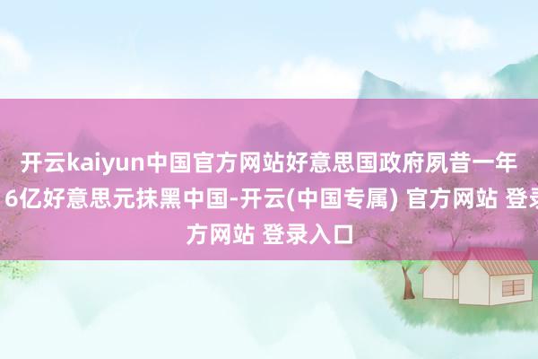 开云kaiyun中国官方网站好意思国政府夙昔一年挥霍16亿好意思元抹黑中国-开云(中国专属) 官方网站 登录入口