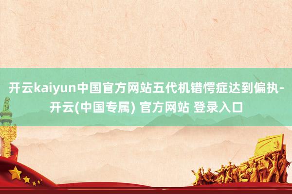 开云kaiyun中国官方网站五代机错愕症达到偏执-开云(中国