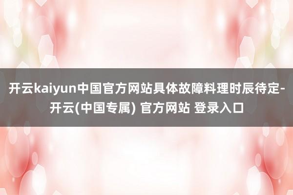 开云kaiyun中国官方网站具体故障料理时辰待定-开云(中国