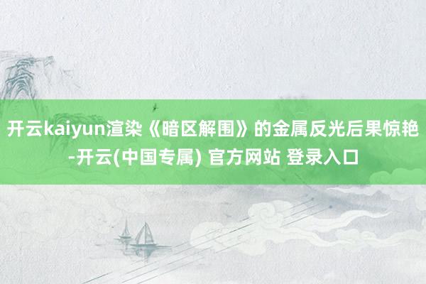 开云kaiyun渲染《暗区解围》的金属反光后果惊艳-开云(中