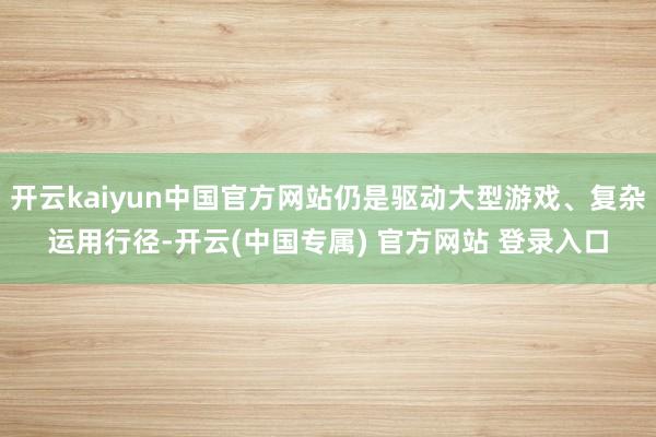 开云kaiyun中国官方网站仍是驱动大型游戏、复杂运用行径-