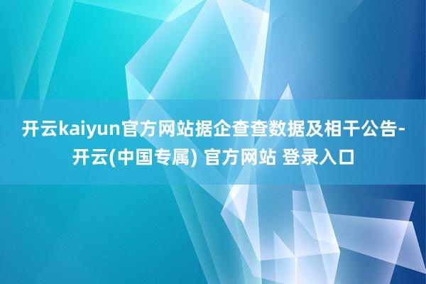开云kaiyun官方网站　　据企查查数据及相干公告-开云(中